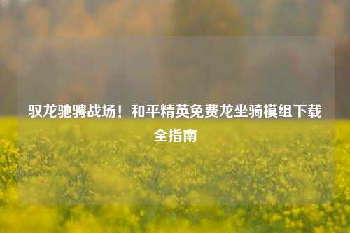 驭龙驰骋战场!和平精英免费龙坐骑模组下载全指南