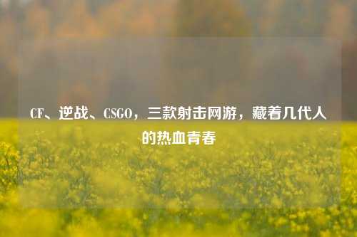 CF、逆战、CSGO,三款射击网游,藏着几代人的热血青春