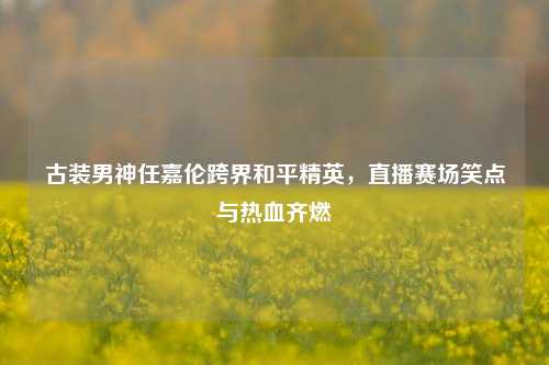 古装男神任嘉伦跨界和平精英,直播赛场笑点与热血齐燃