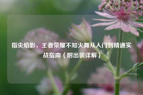 指尖焰影，王者荣耀不知火舞从入门到精通实战指南（附出装详解）