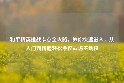 和平精英挑战卡点全攻略,教你快速进入,从入门到精通轻松拿捏战场主动权