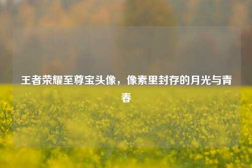 王者荣耀至尊宝头像,像素里封存的月光与青春