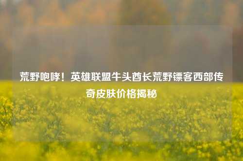荒野咆哮!英雄联盟牛头酋长荒野镖客西部传奇皮肤价格揭秘