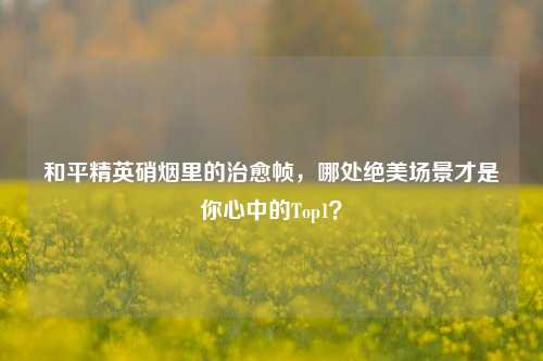 和平精英硝烟里的治愈帧,哪处绝美场景才是你心中的Top1?