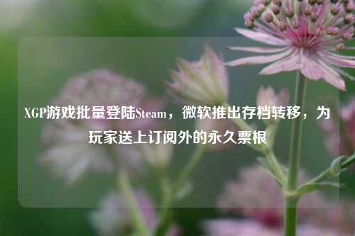 XGP游戏批量登陆Steam,微软推出存档转移,为玩家送上订阅外的永久票根