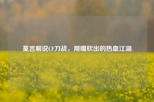 莫言解说CF刀战，用嘴砍出的热血江湖
