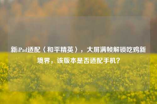 新iPad适配〈和平精英〉,大屏满帧解锁吃鸡新境界,该版本是否适配手机?