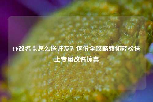 CF改名卡怎么送好友?这份全攻略教你轻松送上专属改名惊喜