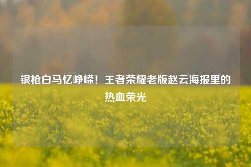 银枪白马忆峥嵘!王者荣耀老版赵云海报里的热血荣光