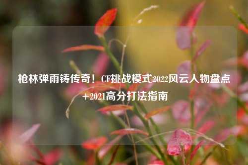 枪林弹雨铸传奇!CF挑战模式2022风云人物盘点+2021高分打法指南