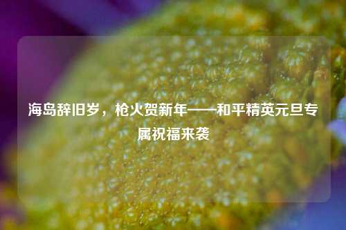 海岛辞旧岁，枪火贺新年——和平精英元旦专属祝福来袭
