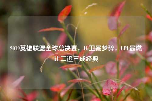2019英雄联盟全球总决赛,IG卫冕梦碎,LPL最燃让二追三成经典