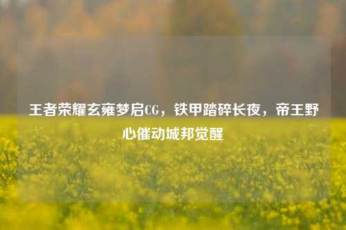 王者荣耀玄雍梦启CG,铁甲踏碎长夜,帝王野心催动城邦觉醒