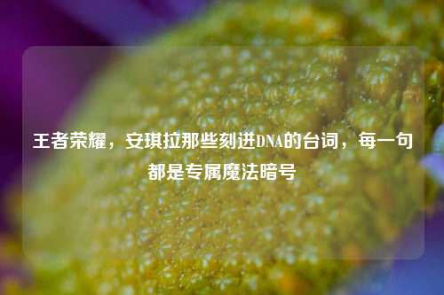 王者荣耀,安琪拉那些刻进DNA的台词,每一句都是专属魔法暗号