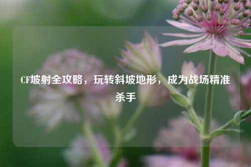 CF坡射全攻略,玩转斜坡地形,成为战场精准杀手
