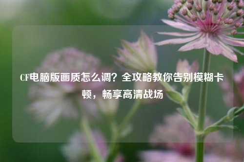 CF电脑版画质怎么调?全攻略教你告别模糊卡顿,畅享高清战场