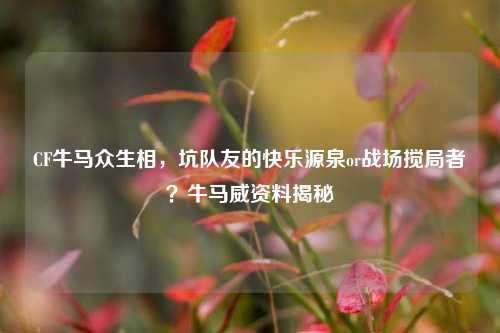 CF牛马众生相,坑队友的快乐源泉or战场搅局者?牛马威资料揭秘