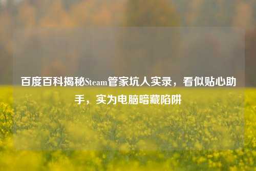 百度百科揭秘Steam管家坑人实录,看似贴心助手,实为电脑暗藏陷阱
