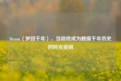 Steam〈梦回千年〉,当游戏成为触摸千年历史的时光密钥