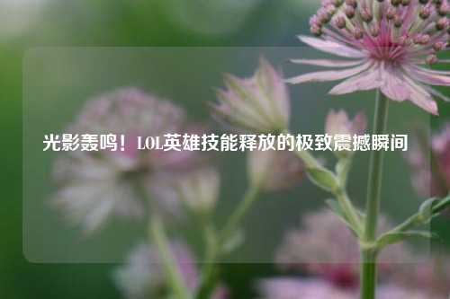 光影轰鸣！LOL英雄技能释放的极致震撼瞬间