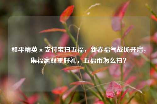 和平精英×支付宝扫五福,新春福气战场开启,集福赢双重好礼,五福币怎么扫?