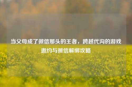当父母成了微信那头的王者,跨越代沟的游戏邀约与微信解绑攻略