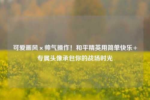 可爱画风×帅气操作!和平精英用简单快乐+专属头像承包你的战场时光