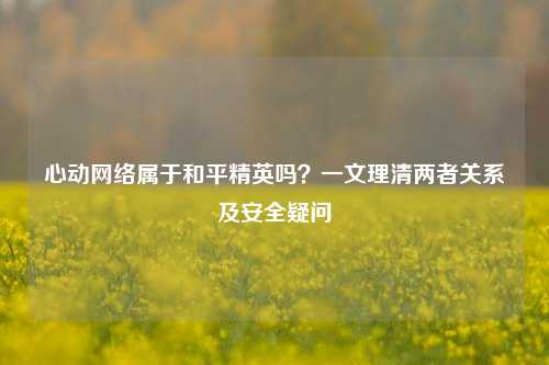 心动网络属于和平精英吗?一文理清两者关系及安全疑问