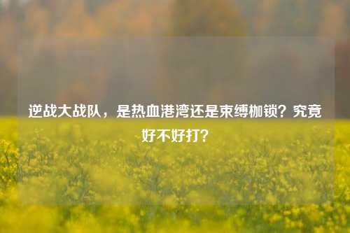 逆战大战队,是热血港湾还是束缚枷锁?究竟好不好打?