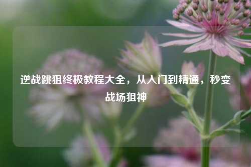 逆战跳狙终极教程大全,从入门到精通,秒变战场狙神
