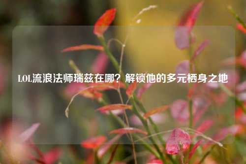 LOL流浪法师瑞兹在哪？解锁他的多元栖身之地