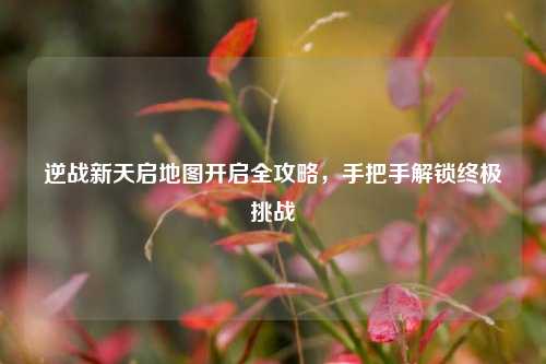 逆战新天启地图开启全攻略,手把手解锁终极挑战