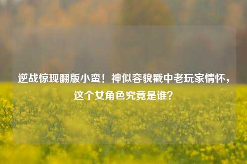 逆战惊现翻版小蛮!神似容貌戳中老玩家情怀,这个女角色究竟是谁?