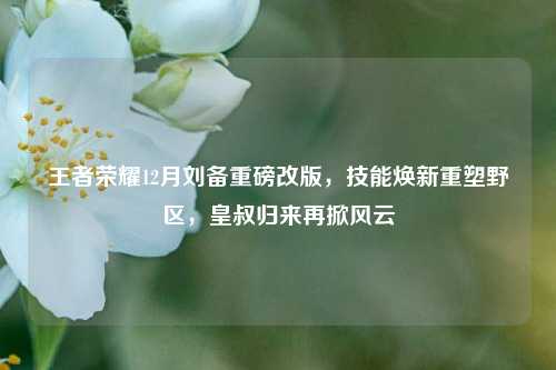 王者荣耀12月刘备重磅改版,技能焕新重塑野区,皇叔归来再掀风云