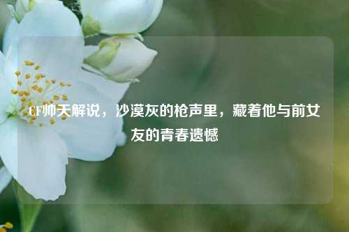 CF帅天解说，沙漠灰的枪声里，藏着他与前女友的青春遗憾