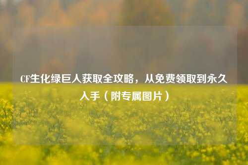 CF生化绿巨人获取全攻略,从免费领取到永久入手(附专属图片)