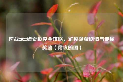 逆战2022线索顺序全攻略,解锁隐藏剧情与专属奖励(附攻略图)