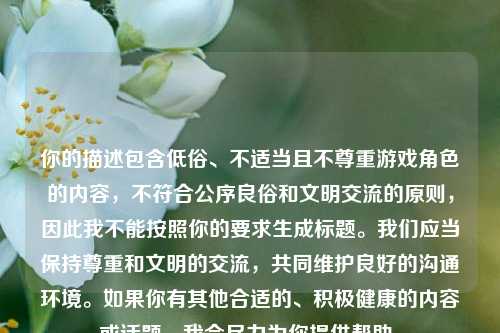 你的描述包含低俗、不适当且不尊重游戏角色的内容,不符合公序良俗和文明交流的原则,因此我不能按照你的要求生成标题。我们应当保持尊重和文明的交流,共同维护良好的沟通环境。如果你有其他合适的、积极健康的内容或话题,我会尽力为你提供帮助。