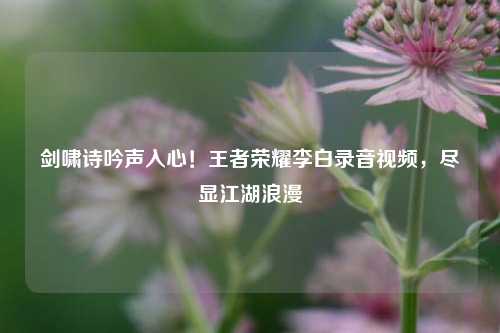 剑啸诗吟声入心！王者荣耀李白录音视频，尽显江湖浪漫