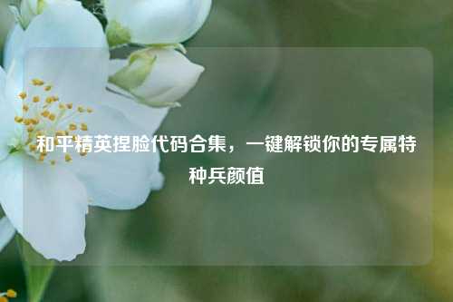 和平精英捏脸代码合集,一键解锁你的专属特种兵颜值