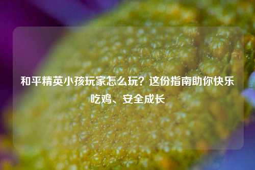 和平精英小孩玩家怎么玩?这份指南助你快乐吃鸡、安全成长