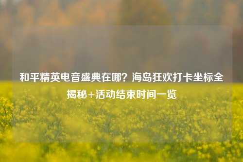 和平精英电音盛典在哪?海岛狂欢打卡坐标全揭秘+活动结束时间一览