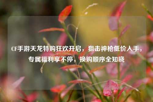 CF手游天龙特购狂欢开启，狙击神枪低价入手，专属福利享不停，换购顺序全知晓