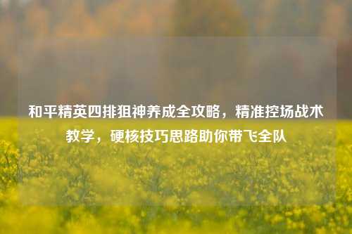 和平精英四排狙神养成全攻略,精准控场战术教学,硬核技巧思路助你带飞全队