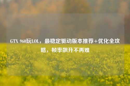 GTX 960玩LOL,最稳定驱动版本推荐+优化全攻略,帧率飙升不再难