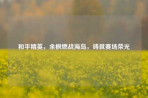 和平精英,余枫燃战海岛,铸就赛场荣光