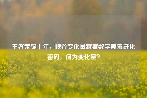 王者荣耀十年,峡谷变化量藏着数字娱乐进化密码,何为变化量?