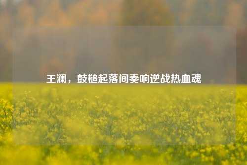 王澜,鼓槌起落间奏响逆战热血魂