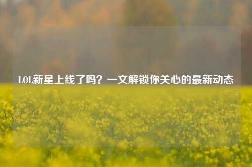 LOL新星上线了吗?一文解锁你关心的最新动态