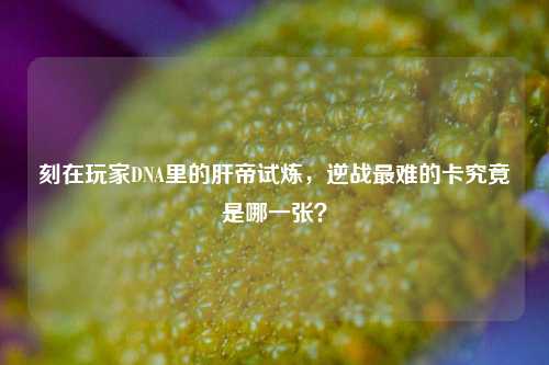 刻在玩家DNA里的肝帝试炼，逆战最难的卡究竟是哪一张？